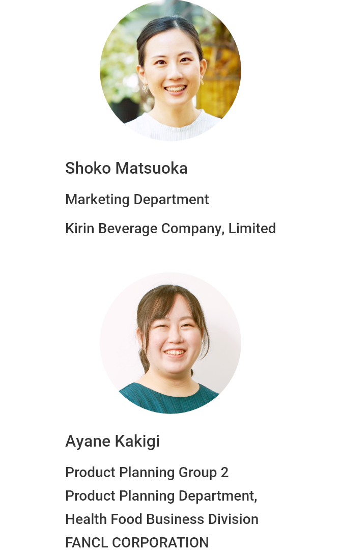 Shoko Matsuoka Marketing Department Kirin Beverage Company, Limited Ayane Kakigi Product Planning Group 2 Product Planning Department, Health Food Business Division  FANCL CORPORATION