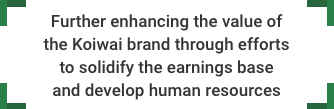 Further enhancing the value of the Koiwai brand through efforts to solidify the earnings base and develop human resources