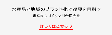 水産品と地域のブランド化で復興を目指す 復幸まちづくり女川合同会社 詳しくはこちら