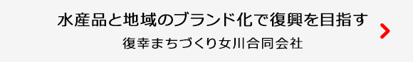 水産品と地域のブランド化で復興を目指す 復幸まちづくり女川合同会社 詳しくはこちら
