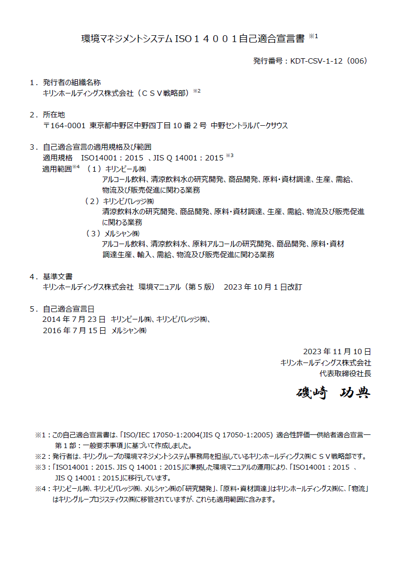 環境マネジメントシステムISO14001自己適合宣言書 ※1。発行番号：KDT-CSV-1-12（006）。１．発行者の組織名称キリンホールディングス株式会社（ＣＳＶ戦略部）※2。２．所在地〒164-0001 東京都中野区中野四丁目10番2号 中野セントラルパークサウス。３．自己適合宣言の適用規格及び範囲 。適用規格 ISO14001：2015　、JIS Q 14001：2015 ※3。適用範囲※4 。（１）キリンビール㈱アルコール飲料、清涼飲料水の研究開発、商品開発、原料・資材調達、生産、需給、物流及び販売促進に関わる業務。（２）キリンビバレッジ㈱清涼飲料水の研究開発、商品開発、原料・資材調達、生産、需給、物流及び販売促進に関わる業務。（３）メルシャン㈱アルコール飲料、清涼飲料水、原料アルコールの研究開発、商品開発、原料・資材、調達生産、輸入、需給、物流及び販売促進に関わる業務。４．基準文書キリンホールディングス株式会社　環境マニュアル（第5版）　2023年10月1日改訂。５．自己適合宣言日2014年7月23日　キリンビール㈱、キリンビバレッジ㈱。2016年7月15日　メルシャン㈱。2023年11月10日。　キリンホールディングス株式会社。代表取締役社長　磯崎功典。※1：この自己適合宣言書は、「ISO/IEC 17050-1:2004(JIS Q 17050-1:2005) 適合性評価―供給者適合宣言―第1部：一般要求事項」に基づいて作成しました。※2：発行者は、キリングループの環境マネジメントシステム事務局を担当しているキリンホールディングス㈱ＣＳＶ戦略部です。※3：「ISO14001：2015、JIS Q 14001：2015」に準拠した環境マニュアルの運用により、「ISO14001：2015　、JIS Q 14001：2015」に移行しています。※4：キリンビール㈱、キリンビバレッジ㈱、メルシャン㈱の「研究開発」、「原料・資材調達」はキリンホールディングス㈱に、「物流」はキリングループロジスティクス㈱に移管されていますが、これらも適用範囲に含みます。