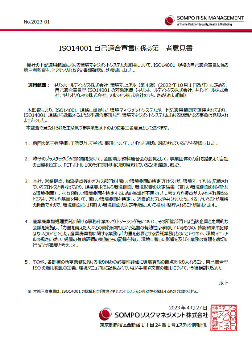 ISO14001自己適合宣言に係る第三者意見書。貴社の下記適用範囲における環境マネジメントシステムの運用について、ISO14001規格の自己適合宣言に係る第三者監査を、ヒアリングおよび文書類確認により実施しました。適用範囲： キリンホールディングス株式会社 環境マニュアル（第４版）(2022年10月1日改訂）に定める、自己適合宣言型ISO14001の対象組織（キリンホールディングス株式会社、キリンビール株式会社、キリンビバレッジ株式会社、メルシャン株式会社のうち、定められた組織）。本監査により、ISO14001規格に準拠した環境マネジメントシステムが、上記適用範囲で運用されており、ISO14001規格から逸脱するような不適合事項など、環境マネジメントシステムにおける問題となる事象は発見されませんでした。本監査で見受けられた主な気づき事項を以下のように第三者意見として述べます。１．前回の第三者評価にて所見として挙げた事項について、いずれも適切に対応されていることを確認しました。２．昨今のプラスチックごみの問題を受けて、全国清涼飲料連合会の会員として、事業団体の方針も踏まえて自社の目標を設定し、PETボトル100％有効利用に取り組まれていることを確認しました。３．本社、営業拠点、物流拠点等のオフィス部門の「著しい環境側面の特定プロセス」が、環境マニュアルに記載されているプロセスと異なっており、規格要求である環境側面、環境影響の決定結果（著しい環境側面の候補となる環境側面）、および著しい環境側面を特定するための基準が不明でした。考え方や視点が人それぞれ異なるところを、方法や基準を用いて、著しい環境側面を特定し、恣意的なブレが生じないようにする、ということが規格の趣旨ですので、環境側面および著しい環境側面の決定手順について検討・整理されることが望まれます。４．産業廃棄物処理委託に関する事務作業のアウトソーシング先について、その所管部門では当該企業と定期的な会議を実施し、「力量を備えた人々との契約締結」という処置の有効性は確認しているものの、確認結果の記録はないとのことでした。産業廃棄物に関する業務は「力量を必要とする委託業務」とのことですので、環境マニュアルの規定に従い、処置の有効評価の実施とその記録を残し、環境に著しい影響を及ぼす業務の管理を適切に行うことが重要と考えます。５．その他、各部署の所掌業務における取り組みの必要性評価に環境貢献の観点を取り入れること、自己適合型ISOの適用範囲の定義、環境マニュアルに記載されていない手順や文書の運用について、今後検討ください。以上。※ 本第三者意見は、ISO14001の認証および環境マネジメントシステムの有効性を保証するものではありません。2023年4月27日。SOMPOリスクマネジメント株式会社。東京都新宿区西新宿1丁目24番1号エステック情報ビル