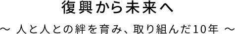 復興から未来へ ～ 人と人との絆を育み、取り組んだ10年 ～