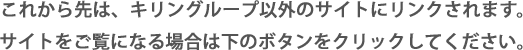 これから先は、キリングループ以外のサイトにリンクされます。サイトをご覧になる場合は下のボタンをクリックしてください。