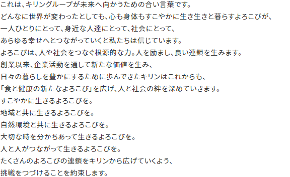 これは、キリングループが未来へ向かうための合い言葉です。どんなに世界が変わったとしても、心も身体もすこやかに生き生きと暮らすよろこびが、一人ひとりにとって、身近な人達にとって、社会にとって、あらゆる幸せへとつながっていくと私たちは信じています。よろこびは、人や社会をつなぐ根源的な力。人を励まし、良い連鎖を生みます。創業以来、企業活動を通して新たな価値を生み、日々の暮らしを豊かにするために歩んできたキリンはこれからも、「食と健康の新たなよろこび」を広げ、人と社会の絆を深めていきます。すこやかに生きるよろこびを。地域と共に生きるよろこびを。自然環境と共に生きるよろこびを。大切な時を分かちあって生きるよろこびを。人と人がつながって生きるよろこびを。たくさんのよろこびの連鎖をキリンから広げていくよう、挑戦をつづけることを約束します。