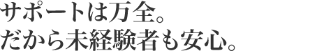 サポートは万全。だから未経験者も安心。