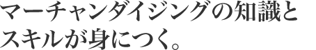 マーチャンダイジングの知識とスキルが身につく。