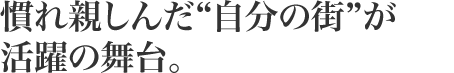 慣れ親しんだ“自分の街”が活躍の舞台。