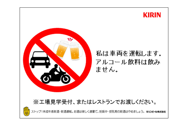 私は車両を運転します。アルコール飲料は飲みません。※工場見学受付、またはレストランでお渡しください。ストップ!未成年者飲酒・飲酒運転。お酒は楽しく適量で。妊娠中・授乳期の飲酒はやめましょう。
